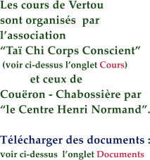 Les cours de Vertou sont organiss  par  lassociation   Ta Chi Corps Conscient  (voir ci-dessus longlet Cours)            et ceux de  Couron - Chabossire par  le Centre Henri Normand.  Tlcharger des documents : voir ci-dessus  longlet Documents