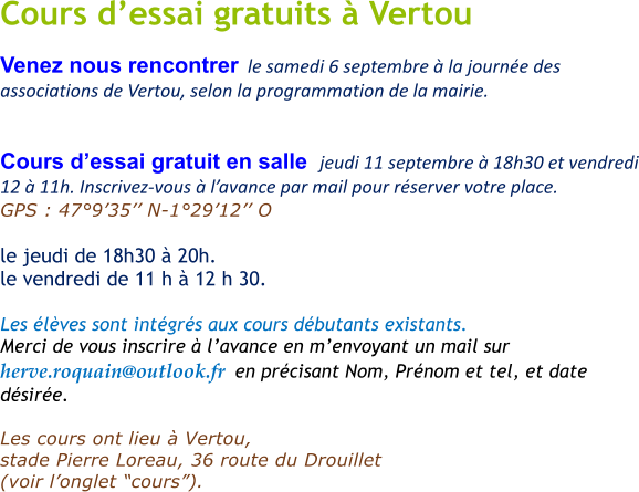 Cours dessai gratuits  Vertou Venez nous rencontrer  le samedi 6 septembre  la journe des associations de Vertou, selon la programmation de la mairie.   Cours dessai gratuit en salle  jeudi 11 septembre  18h30 et vendredi 12  11h. Inscrivez-vous  lavance par mail pour rserver votre place. GPS : 47935 N-12912 O       le jeudi de 18h30  20h.  le vendredi de 11 h  12 h 30.   Les lves sont intgrs aux cours dbutants existants. Merci de vous inscrire  lavance en menvoyant un mail sur  herve.roquain@outlook.fr  en prcisant Nom, Prnom et tel, et date dsire.  Les cours ont lieu  Vertou,  stade Pierre Loreau, 36 route du Drouillet   (voir longlet cours).